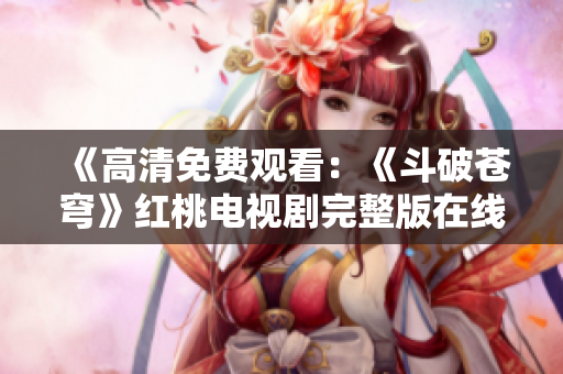 《高清免费观看：《斗破苍穹》红桃电视剧完整版在线观看》