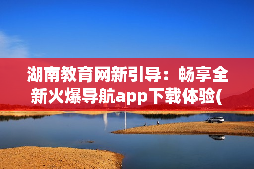 湖南教育网新引导：畅享全新火爆导航app下载体验(1)