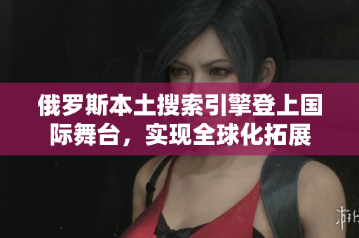 俄罗斯本土搜索引擎登上国际舞台，实现全球化拓展