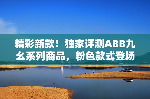 精彩新款！独家评测ABB九幺系列商品，粉色款式登场
