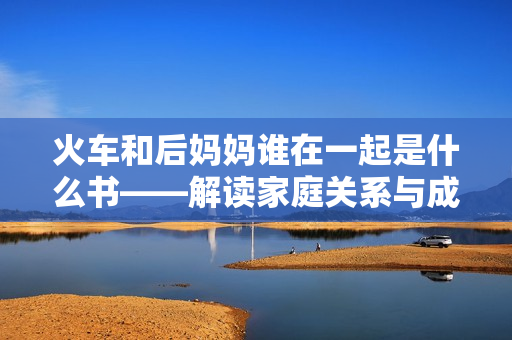火车和后妈妈谁在一起是什么书——解读家庭关系与成长的文学作品 火车和后妈妈谁在一起是什么书——解读家庭关系与成长的文学作品