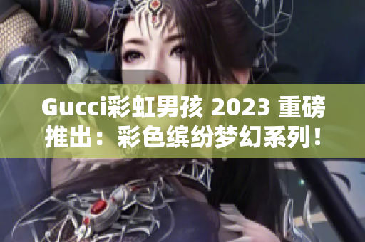 Gucci彩虹男孩 2023 重磅推出：彩色缤纷梦幻系列！