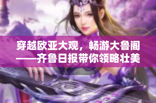 穿越欧亚大观，畅游大鲁阁——齐鲁日报带你领略壮美景致