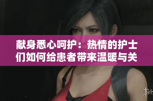 献身悉心呵护：热情的护士们如何给患者带来温暖与关怀