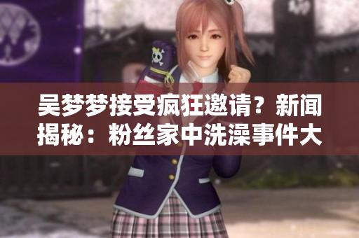 吴梦梦接受疯狂邀请？新闻揭秘：粉丝家中洗澡事件大曝光