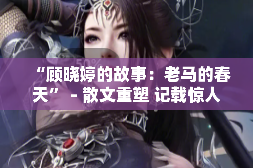 “顾晓婷的故事：老马的春天” - 散文重塑 记载惊人转变。