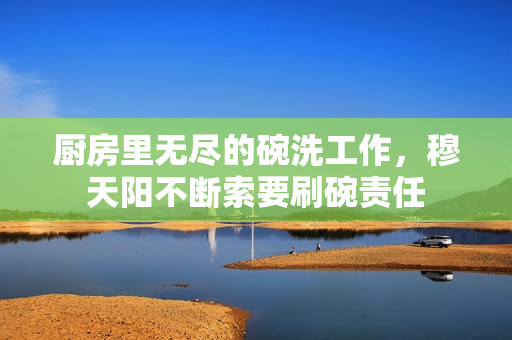厨房里无尽的碗洗工作，穆天阳不断索要刷碗责任