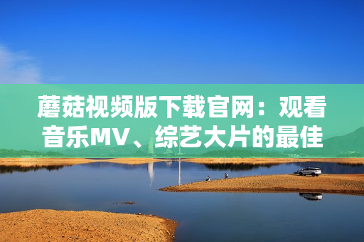 蘑菇视频版下载官网：观看音乐MV、综艺大片的最佳选择