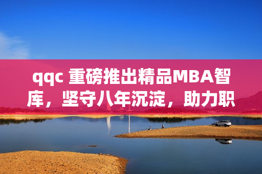 qqc 重磅推出精品MBA智库，坚守八年沉淀，助力职场精英！