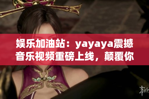 娱乐加油站：yayaya震撼音乐视频重磅上线，颠覆你的听觉体验！