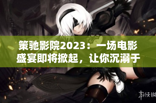 策驰影院2023：一场电影盛宴即将掀起，让你沉溺于绝美的视听魔法