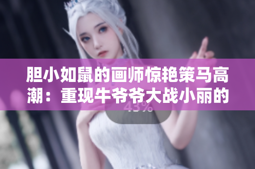 胆小如鼠的画师惊艳策马高潮：重现牛爷爷大战小丽的经典场面