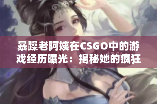 暴躁老阿姨在CSGO中的游戏经历曝光：揭秘她的疯狂战术与惊人成绩