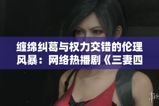 缠绵纠葛与权力交错的伦理风暴：网络热播剧《三妻四妾》