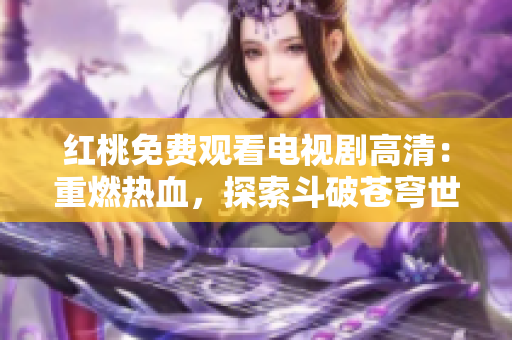 红桃免费观看电视剧高清：重燃热血，探索斗破苍穹世界