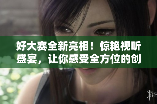 好大赛全新亮相！惊艳视听盛宴，让你感受全方位的创意派对