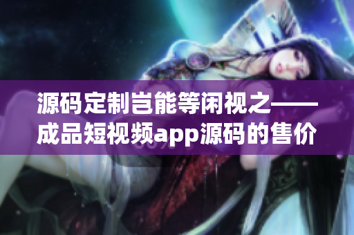 源码定制岂能等闲视之——成品短视频app源码的售价调研！(1)