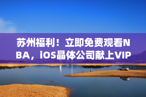 苏州福利！立即免费观看NBA，iOS晶体公司献上VIP通道(1)