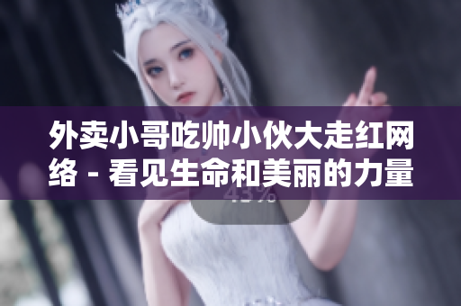 外卖小哥吃帅小伙大走红网络 - 看见生命和美丽的力量