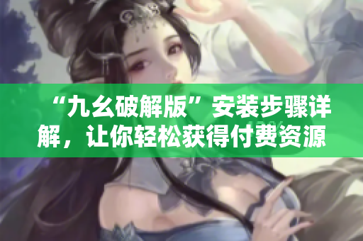 “九幺破解版”安装步骤详解，让你轻松获得付费资源！