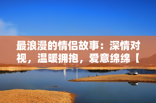 最浪漫的情侣故事：深情对视，温暖拥抱，爱意绵绵【电影推荐】