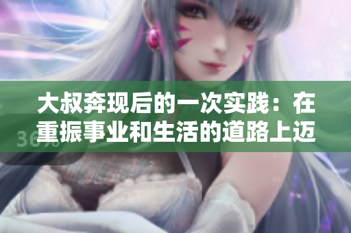大叔奔现后的一次实践：在重振事业和生活的道路上迈出坚实的步伐