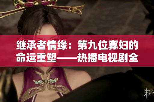 继承者情缘：第九位寡妇的命运重塑——热播电视剧全程免费观看