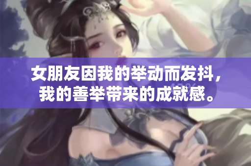 女朋友因我的举动而发抖，我的善举带来的成就感。