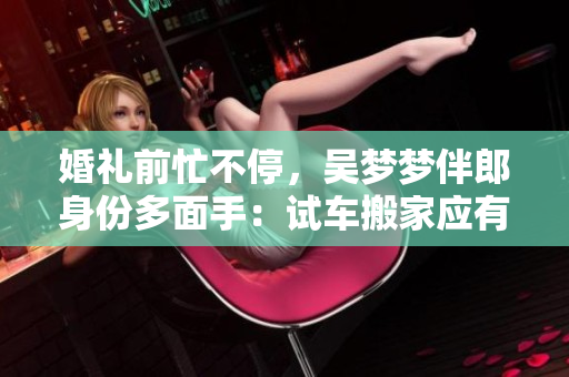 婚礼前忙不停，吴梦梦伴郎身份多面手：试车搬家应有尽有！