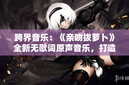 跨界音乐：《亲吻拔萝卜》全新无歌词原声音乐，打造动态动画体验！