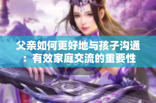 父亲如何更好地与孩子沟通：有效家庭交流的重要性