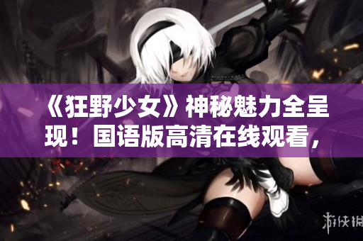 《狂野少女》神秘魅力全呈现！国语版高清在线观看，激情澎湃，不容错过！