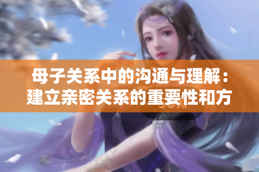母子关系中的沟通与理解：建立亲密关系的重要性和方法