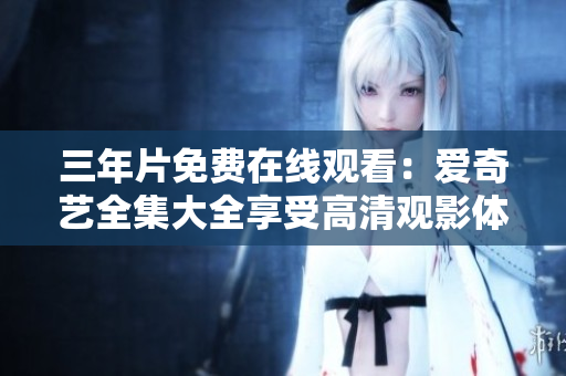 三年片免费在线观看：爱奇艺全集大全享受高清观影体验