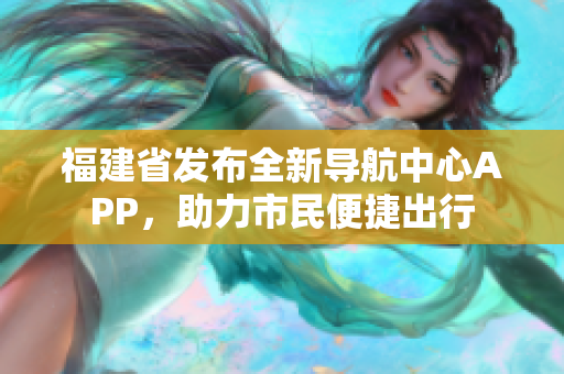 福建省发布全新导航中心APP，助力市民便捷出行