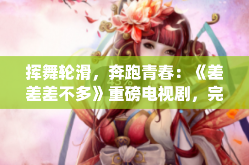 挥舞轮滑，奔跑青春：《差差差不多》重磅电视剧，完整版本30分钟(1)