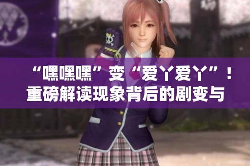“嘿嘿嘿”变“爱丫爱丫”！重磅解读现象背后的剧变与文化演变
