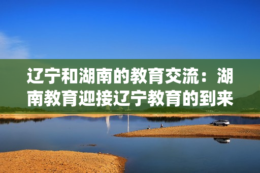 辽宁和湖南的教育交流：湖南教育迎接辽宁教育的到来(1)