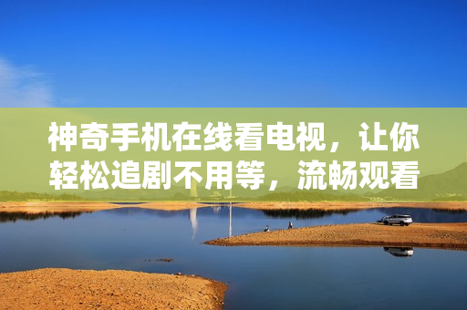 神奇手机在线看电视，让你轻松追剧不用等，流畅观看不卡顿！