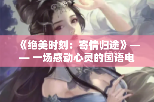 《绝美时刻：寄情归途》—— 一场感动心灵的国语电影