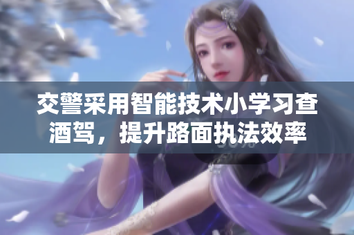 交警采用智能技术小学习查酒驾，提升路面执法效率