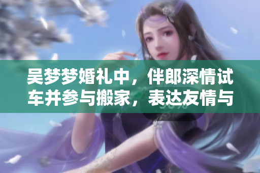 吴梦梦婚礼中，伴郎深情试车并参与搬家，表达友情与支持