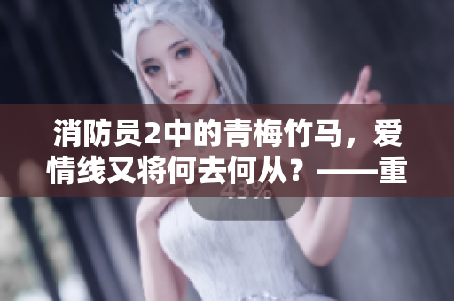 消防员2中的青梅竹马，爱情线又将何去何从？——重审燃爆爱情剧情