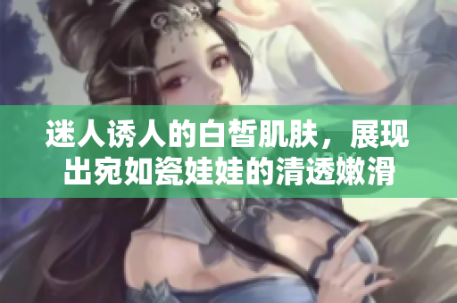 迷人诱人的白皙肌肤，展现出宛如瓷娃娃的清透嫩滑