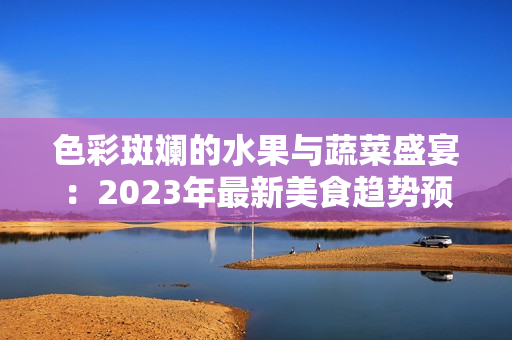 色彩斑斓的水果与蔬菜盛宴：2023年最新美食趋势预测