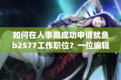 如何在人事局成功申请鱿鱼b2577工作职位？一位编辑的经验分享！(1)