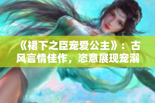 《裙下之臣宠爱公主》：古风言情佳作，恣意展现宠溺与激情！