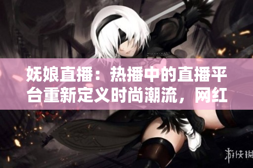 妩娘直播：热播中的直播平台重新定义时尚潮流，网红精彩直播持续升级