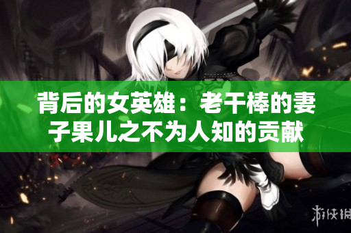 背后的女英雄：老干棒的妻子果儿之不为人知的贡献