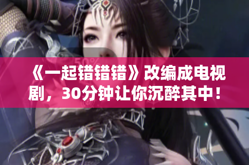 《一起错错错》改编成电视剧，30分钟让你沉醉其中！